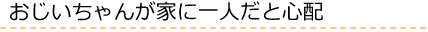 おじいちゃんが家に一人だと心配