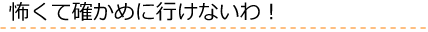 怖くて確かめに行けないわ！