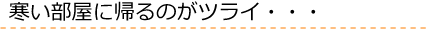 寒い部屋に帰るのがツライ…