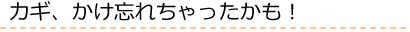 カギ、かけ忘れちゃったかも！