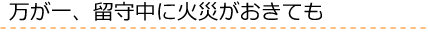 万が一、留守中に火災がおきても