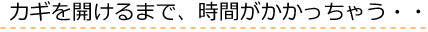 カギを開けるまで時間がかかっちゃう！