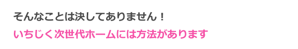 そんなことは決してありません！次世代ホームには方法があります