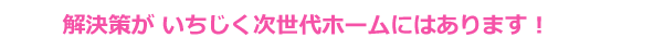 解決策が次世代ホームにはあります！